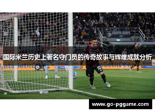 国际米兰历史上著名守门员的传奇故事与辉煌成就分析
