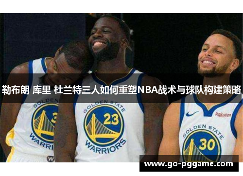 勒布朗 库里 杜兰特三人如何重塑NBA战术与球队构建策略