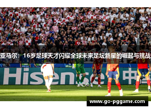 亚马尔：16岁足球天才闪耀全球未来足坛新星的崛起与挑战