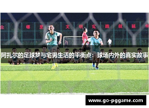 阿扎尔的足球梦与宅男生活的平衡点：球场内外的真实故事