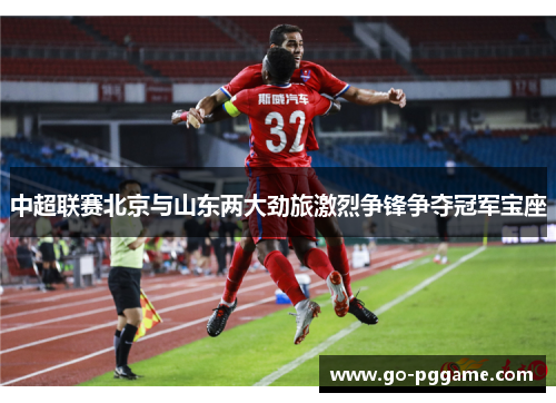 中超联赛北京与山东两大劲旅激烈争锋争夺冠军宝座