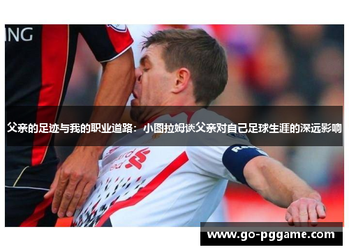 父亲的足迹与我的职业道路：小图拉姆谈父亲对自己足球生涯的深远影响