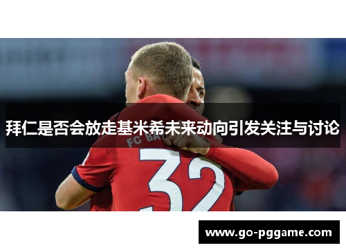 拜仁是否会放走基米希未来动向引发关注与讨论