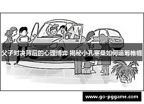 父子对决背后的心理博弈 揭秘小孔塞桑如何运筹帷幄