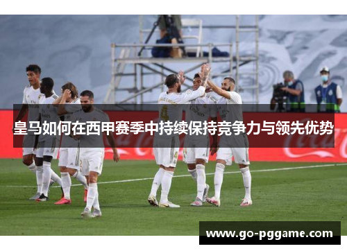 皇马如何在西甲赛季中持续保持竞争力与领先优势