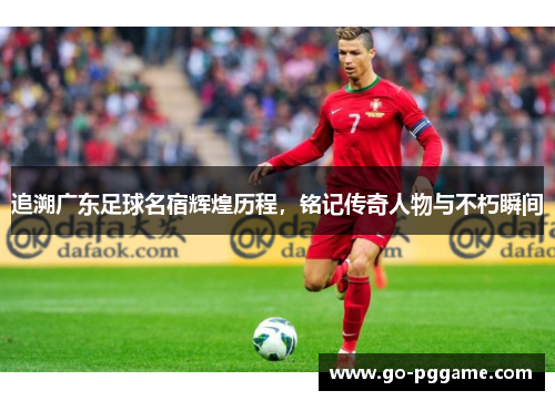 追溯广东足球名宿辉煌历程，铭记传奇人物与不朽瞬间