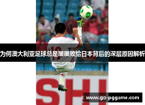 为何澳大利亚足球总是屡屡败给日本背后的深层原因解析