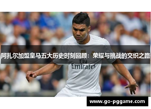 阿扎尔加盟皇马五大历史时刻回顾：荣耀与挑战的交织之路