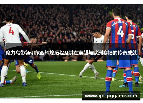 魔力鸟带领切尔西辉煌历程及其在英超与欧洲赛场的传奇成就
