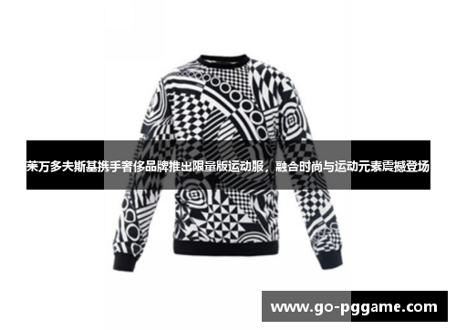 莱万多夫斯基携手奢侈品牌推出限量版运动服，融合时尚与运动元素震撼登场