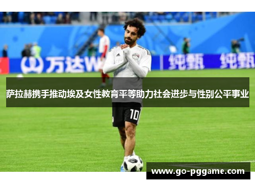 萨拉赫携手推动埃及女性教育平等助力社会进步与性别公平事业