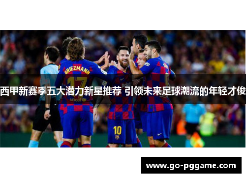 西甲新赛季五大潜力新星推荐 引领未来足球潮流的年轻才俊